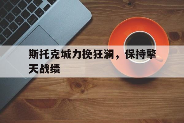 开云体育官方登录入口-斯托克城力挽狂澜，保持擎天战绩的简单介绍