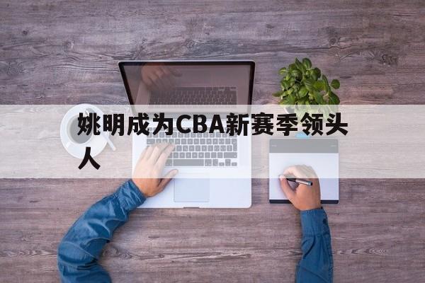 开云体育官网入口-姚明成为CBA新赛季领头人